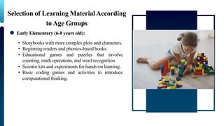Selection of Learning MaterialAccording
to Age Groups
Early Elementary (6-8 years old):
• Storybooks with more complex plots and characters.
• Beginning readers and phonics-based books.
• Educational games and puzzles that involve
counting, math operations, and word recognition.
• Science kits and experiments for hands-on learning.
• Basic coding games and activities to introduce
computational thinking.
 