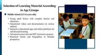 Selection of Learning MaterialAccording
to Age Groups
Middle School (12-14 years old):
• Young adult fiction with complex themes and
characters.
• Educational videos and documentaries on various
subjects.
• Interactive educational apps and online platforms for
self-directed learning.
• Advanced science kits and DIY electronics projects.
• Historical fiction and biographies to broaden
perspective
 