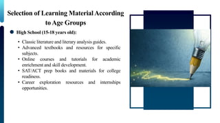 Selection of Learning MaterialAccording
to Age Groups
High School (15-18 years old):
• Classic literature and literary analysis guides.
• Advanced textbooks and resources for specific
subjects.
• Online courses and tutorials for academic
enrichment and skill development.
• SAT/ACT prep books and materials for college
readiness.
• Career exploration resources and internships
opportunities.
 