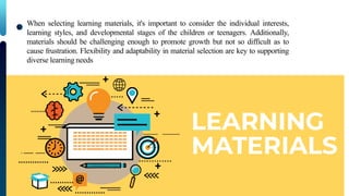 When selecting learning materials, it's important to consider the individual interests,
learning styles, and developmental stages of the children or teenagers. Additionally,
materials should be challenging enough to promote growth but not so difficult as to
cause frustration. Flexibility and adaptability in material selection are key to supporting
diverse learning needs
 
