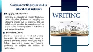 Especially in materials for younger learners or
online education platforms, an engaging and
interactive writing style is employed. This can
include asking questions, incorporating anecdotes
or stories, and prompting readers to participate in
activities or discussions.
Common writing styles used in
educational materials
Engaging and Interactive
Clarity is paramount in educational writing.
Instructions for assignments, experiments, or
exercises need to be concise, precise, and easy to
follow. Step-by-step guides are common,
particularly in subjects like science or
mathematics.
Instructional Clarity
 