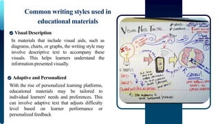 In materials that include visual aids, such as
diagrams, charts, or graphs, the writing style may
involve descriptive text to accompany these
visuals. This helps learners understand the
information presented visually.
Common writing styles used in
educational materials
Visual Description
With the rise of personalized learning platforms,
educational materials may be tailored to
individual learners' needs and preferences. This
can involve adaptive text that adjusts difficulty
level based on learner performance or
personalized feedback
Adaptive and Personalized
 