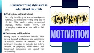 Especially in self-help or personal development
materials, an inspirational writing style can be
effective. This involves using motivational
language, sharing success stories, and
encouraging readers to set and achieve their
goals.
Common writing styles used in
educational materials
Motivational and Inspirational:
Writing styles in educational materials often
involve thorough explanations and descriptions
of concepts, theories, or processes. This is
particularly important in subjects like history,
literature, or geography, where context and
background information are crucial for
understanding.
Explanatory and Descriptive
 