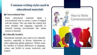 Some educational materials adopt a
conversational tone to create a sense of rapport
with the learner. This can make the content feel
more relatable and engaging, especially in
informal learning environments like online
courses or tutorials.
Common writing styles used in
educational materials
Conversational Tone
Educational materials may need to be culturally
sensitive, especially in diverse classrooms or
when addressing global audiences. Writers must
be mindful of cultural differences in language,
values, and beliefs to ensure inclusivity and
respect.
Culturally Sensitive
 
