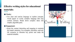 Effective writing styles for educational
materials:
Clarity:
Use clear and concise language to explain concepts.
Avoid jargon or overly complex language that may
confuse learners. Break down complex ideas into
simpler, digestible parts.
Engagement:
Keep the content interesting and engaging to maintain
the reader's attention. Use examples, anecdotes, and real-
life scenarios to illustrate key points and make the
material relatable.
 