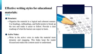Effective writing styles for educational
materials:
Structure:
Organize the material in a logical and coherent manner.
Use headings, subheadings, and bullet points to break up
the text and make it easier to follow. Provide a clear
roadmap of what the learner can expect to learn.
.
Active Voice:
Write in the active voice to make the material more
dynamic and engaging. This helps keep the reader
focused and makes the content easier to understand.
 