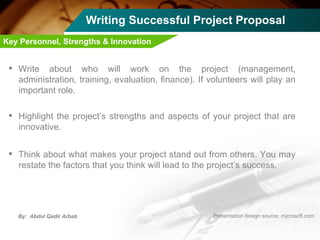 Writing Successful Project Proposal Write about who will work on the project (management, administration, training, evaluation, finance). If volunteers will play an important role. Highlight the project’s strengths and aspects of your project that are innovative. Think about what makes your project stand out from others. You may restate the factors that you think will lead to the project’s success. Key Personnel, Strengths & Innovation   
