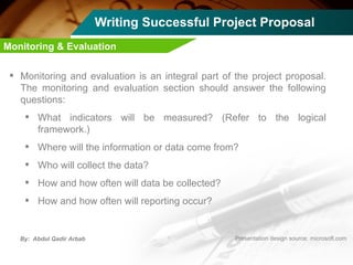 Writing Successful Project Proposal Monitoring and evaluation is an integral part of the project proposal. The monitoring and evaluation section should answer the following questions: What indicators will be measured? (Refer to the logical framework.) Where will the information or data come from? Who will collect the data? How and how often will data be collected? How and how often will reporting occur? Monitoring & Evaluation 