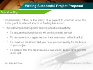 Writing Successful Project Proposal Sustainability refers to the ability of a project to continue once the initial grant or external source of funding has ended. The following reasons justify thinking about sustainability: To ensure that beneficiaries will continue to be served To reassure donor agencies that their investment will not be lost To convince the donor that you have planned wisely for the future of your project To ensure that the organization’s investment (direct and indirect) is not lost Sustainability 