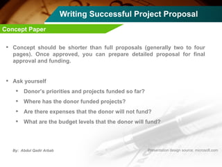 Writing Successful Project Proposal Concept should be shorter than full proposals (generally two to four pages). Once approved, you can prepare detailed proposal for final approval and funding. Ask yourself Donor’s priorities and projects funded so far? Where has the donor funded projects? Are there expenses that the donor will not fund? What are the budget levels that the donor will fund? Concept Paper 