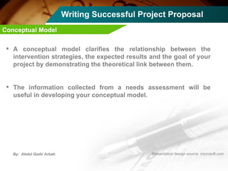 Writing Successful Project Proposal A conceptual model clarifies the relationship between the intervention strategies, the expected results and the goal of your project by demonstrating the theoretical link between them.  The information collected from a needs assessment will be useful in developing your conceptual model.  Conceptual Model  