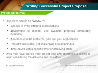 Writing Successful Project Proposal Objectives should be  “SMART” : S pecific  to avoid differing interpretations M easurable  to monitor and evaluate progress (preferably numerical) A ppropriate  to the problems, goal and your organization R ealistic  achievable, yet challenging and meaningful T ime-bound  with a specific time for achieving them Once you have drafted your project goal and objectives, it is time to begin considering the activities and indicators. Project Objectives 