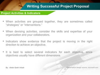 Writing Successful Project Proposal When activities are grouped together, they are sometimes called “strategies” or “interventions.”  When devising activities, consider the skills and expertise of your organization and your collaborators. Indicators show evidence that the project is moving in the right direction to achieve an objective.  It is best to select several indicators for each objective, since objectives usually have different dimensions.  Project Activities & Indicators 