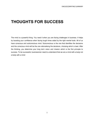 ENG1023/WRITING SUMMARY




THOUGHTS FOR SUCCESS


The mind is a powerful thing. You need it when you are facing challenges in business. It helps
by boosting your confidence when facing tough times aided by the right mental tools. All of us
have conscious and subconscious mind. Subconscious is the one that identifies the decisions
and the conscious mind will be the one rationalising the decisions, choosing which is best. After
the thinking, you determine your long term vision and mission which is the first principle to
success. To be successful, businessmen need to understand that we are a mind with a body not
a body with a mind




                                               1
 