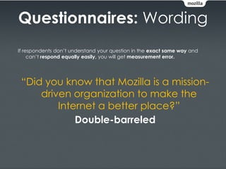 Questionnaires: Wording
If respondents don’t understand your question in the exact same way and
     can’t respond equally easily, you will get measurement error.




 “Did you know that Mozilla is a mission-
     driven organization to make the
         Internet a better place?”
             Double-barreled
 