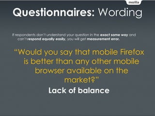 Questionnaires: Wording
If respondents don’t understand your question in the exact same way and
     can’t respond equally easily, you will get measurement error.



“Would you say that mobile Firefox
  is better than any other mobile
      browser available on the
              market?”
         Lack of balance
 