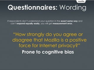 Questionnaires: Wording
If respondents don’t understand your question in the exact same way and
     can’t respond equally easily, you will get measurement error.




    “How strongly do you agree or
    disagree that Mozilla is a positive
       force for Internet privacy?”
         Prone to cognitive bias
 