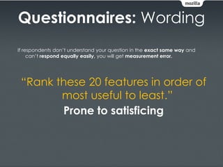 Questionnaires: Wording
If respondents don’t understand your question in the exact same way and
     can’t respond equally easily, you will get measurement error.




 “Rank these 20 features in order of
        most useful to least.”
        Prone to satisficing
 