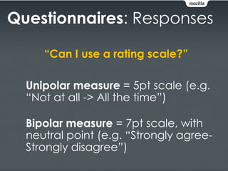 Questionnaires: Responses

     “Can I use a rating scale?”

  Unipolar measure = 5pt scale (e.g.
  “Not at all -> All the time”)

  Bipolar measure = 7pt scale, with
  neutral point (e.g. “Strongly agree-
  Strongly disagree”)
 