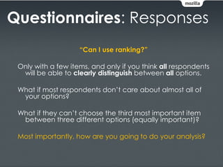Questionnaires: Responses
                    “Can I use ranking?”

 Only with a few items, and only if you think all respondents
  will be able to clearly distinguish between all options.

 What if most respondents don’t care about almost all of
  your options?

 What if they can’t choose the third most important item
  between three different options (equally important)?

 Most importantly, how are you going to do your analysis?
 