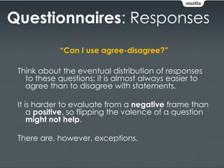 Questionnaires: Responses
            “Can I use agree-disagree?”

 Think about the eventual distribution of responses
   to these questions; it is almost always easier to
   agree than to disagree with statements.

 It is harder to evaluate from a negative frame than
     a positive, so flipping the valence of a question
     might not help.

 There are, however, exceptions.
 