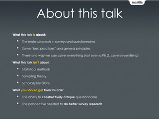 About this talk
What this talk is about:

   •   The main concepts in surveys and questionnaires

   •   Some “best practices” and general principles

   •   There’s no way we can cover everything (not even a Ph.D. covers everything)

What this talk isn’t about:

   •   Statistical methods

   •   Sampling theory

   •   Scholarly literature

What you should get from this talk:

   •   The ability to constructively critique questionnaires

   •   The perspective needed to do better survey research
 