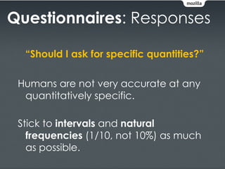 Questionnaires: Responses

  “Should I ask for specific quantities?”

 Humans are not very accurate at any
  quantitatively specific.

 Stick to intervals and natural
   frequencies (1/10, not 10%) as much
   as possible.
 
