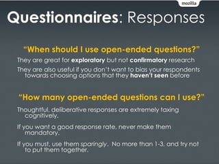Questionnaires: Responses
   “When should I use open-ended questions?”
 They are great for exploratory but not confirmatory research
 They are also useful if you don’t want to bias your respondents
   towards choosing options that they haven’t seen before


 “How many open-ended questions can I use?”
 Thoughtful, deliberative responses are extremely taxing
   cognitively.
 If you want a good response rate, never make them
     mandatory.
 If you must, use them sparingly. No more than 1-3, and try not
     to put them together.
 