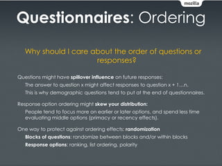 Questionnaires: Ordering
   Why should I care about the order of questions or
                      responses?

Questions might have spillover influence on future responses:
   The answer to question x might affect responses to question x + 1…n.
   This is why demographic questions tend to put at the end of questionnaires.

Response option ordering might skew your distribution:
   People tend to focus more on earlier or later options, and spend less time
   evaluating middle options (primacy or recency effects).

One way to protect against ordering effects: randomization
   Blocks of questions: randomize between blocks and/or within blocks
   Response options: ranking, list ordering, polarity
 