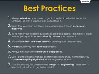 Best Practices
1. Always write down your research goal. You should write it down in 2-3
   sentences so that a stranger can understand it.

2. Verify that you can’t achieve your research goal through behavioral
   measures.

3. Try to make your research questions as clear as possible.  This makes it easier
   to write your questionnaire to directly address your questions.

4. Work with at least one other person in creating your questionnaire.
5. Pretest your survey with naïve respondents.
6. Always think about the distribution of responses!
7. Don’t put too much emphasis on statistical significance. Remember, you
   can make anything significant with enough respondents.

8. Most importantly, it’s questionnaire design not engineering.   These aren’t
   rules, but guidelines to get better results!
 
