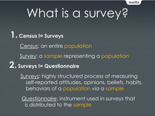 What is a survey?
1. Census != Surveys
    Census: an entire population
    Survey: a sample representing a population
2. Surveys != Questionnaire
    Surveys: highly structured process of measuring
      self-reported attitudes, opinions, beliefs, habits,
      behaviors of a population via a sample
    Questionnaire: instrument used in surveys that
     is distributed to the sample
 