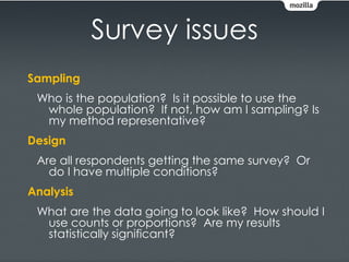 Survey issues
Sampling
 Who is the population? Is it possible to use the
  whole population? If not, how am I sampling? Is
  my method representative?
Design
 Are all respondents getting the same survey? Or
   do I have multiple conditions?
Analysis
 What are the data going to look like? How should I
  use counts or proportions? Are my results
  statistically significant?
 