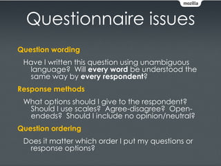 Questionnaire issues
Question wording
 Have I written this question using unambiguous
  language? Will every word be understood the
  same way by every respondent?
Response methods
 What options should I give to the respondent?
  Should I use scales? Agree-disagree? Open-
  endeds? Should I include no opinion/neutral?
Question ordering
 Does it matter which order I put my questions or
  response options?
 