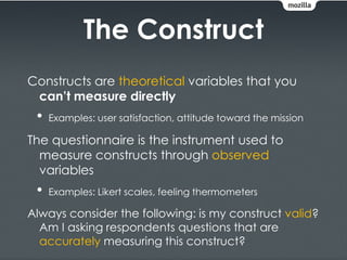 The Construct
Constructs are theoretical variables that you
 can’t measure directly
 •   Examples: user satisfaction, attitude toward the mission

The questionnaire is the instrument used to
  measure constructs through observed
  variables
 •   Examples: Likert scales, feeling thermometers

Always consider the following: is my construct valid?
  Am I asking respondents questions that are
  accurately measuring this construct?
 