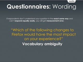 Questionnaires: Wording
If respondents don’t understand your question in the exact same way and
     can’t respond equally easily, you will get measurement error.




    “Which of the following changes to
    Firefox would have the most impact
            on your experience?”
           Vocabulary ambiguity
 