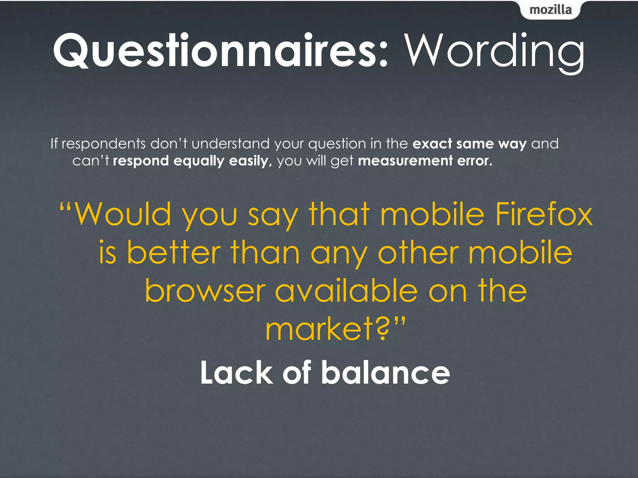 Questionnaires: Wording
If respondents don’t understand your question in the exact same way and
     can’t respond equally easily, you will get measurement error.



“Would you say that mobile Firefox
  is better than any other mobile
      browser available on the
              market?”
         Lack of balance
 