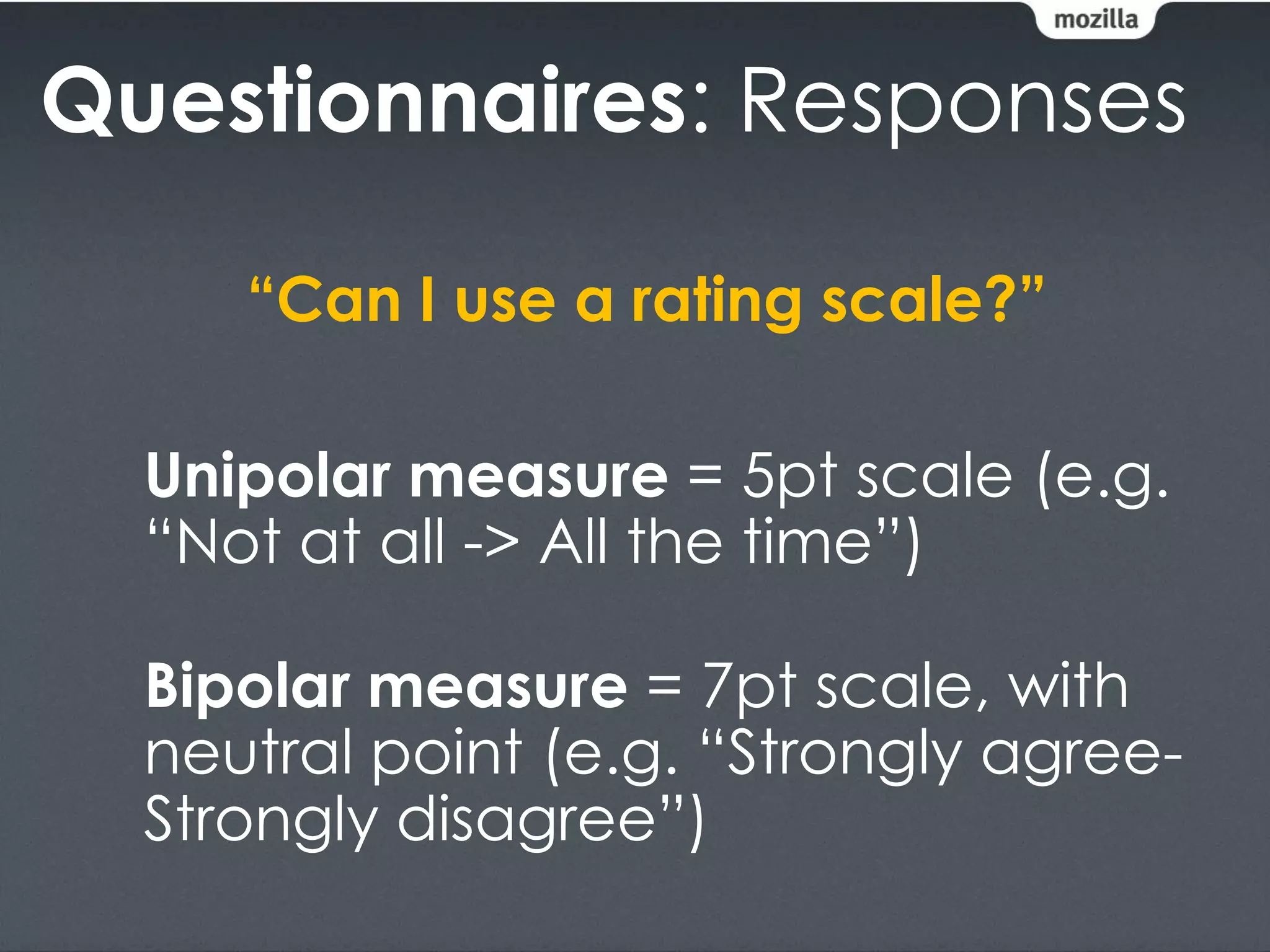 Questionnaires: Responses

     “Can I use a rating scale?”

  Unipolar measure = 5pt scale (e.g.
  “Not at all -> All the time”)

  Bipolar measure = 7pt scale, with
  neutral point (e.g. “Strongly agree-
  Strongly disagree”)
 