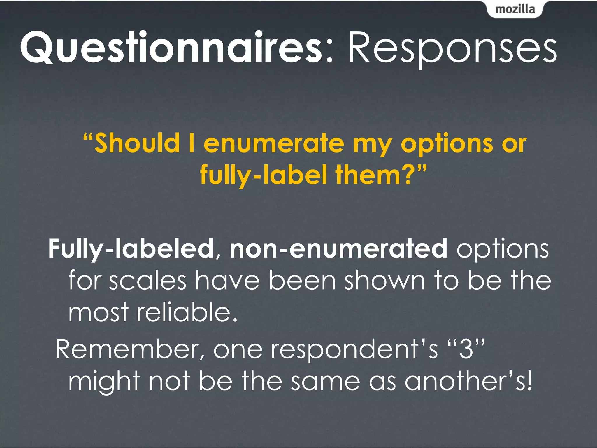 Questionnaires: Responses

   “Should I enumerate my options or
             fully-label them?”

 Fully-labeled, non-enumerated options
   for scales have been shown to be the
   most reliable.
  Remember, one respondent’s “3”
   might not be the same as another’s!
 