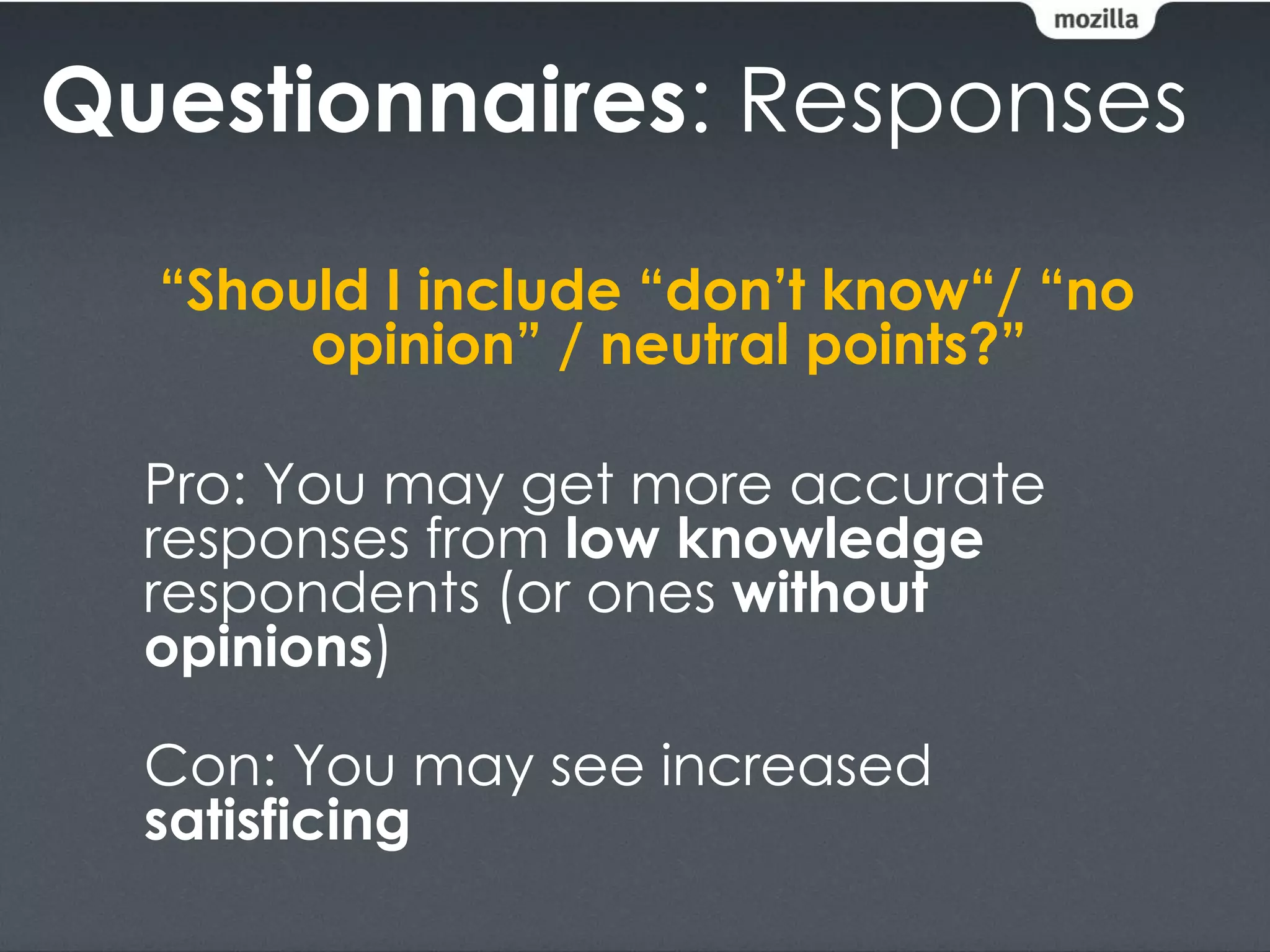 Questionnaires: Responses
  “Should I include “don’t know“/ “no
       opinion” / neutral points?”

  Pro: You may get more accurate
  responses from low knowledge
  respondents (or ones without
  opinions)

  Con: You may see increased
  satisficing
 