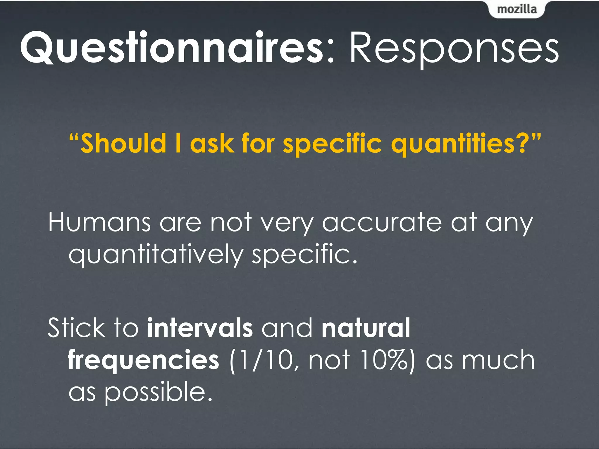 Questionnaires: Responses

  “Should I ask for specific quantities?”

 Humans are not very accurate at any
  quantitatively specific.

 Stick to intervals and natural
   frequencies (1/10, not 10%) as much
   as possible.
 