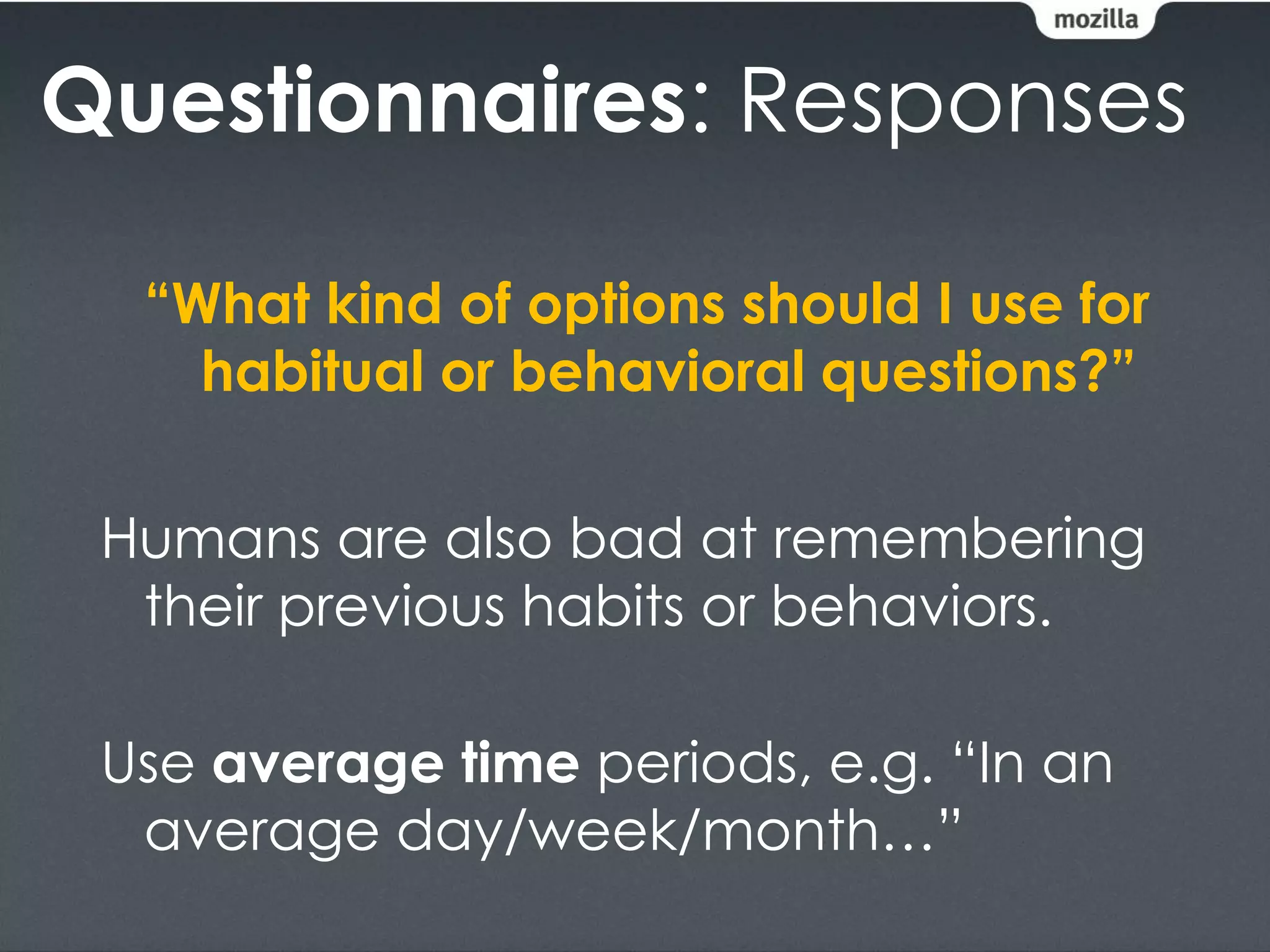 Questionnaires: Responses

  “What kind of options should I use for
    habitual or behavioral questions?”

 Humans are also bad at remembering
  their previous habits or behaviors.

 Use average time periods, e.g. “In an
  average day/week/month…”
 