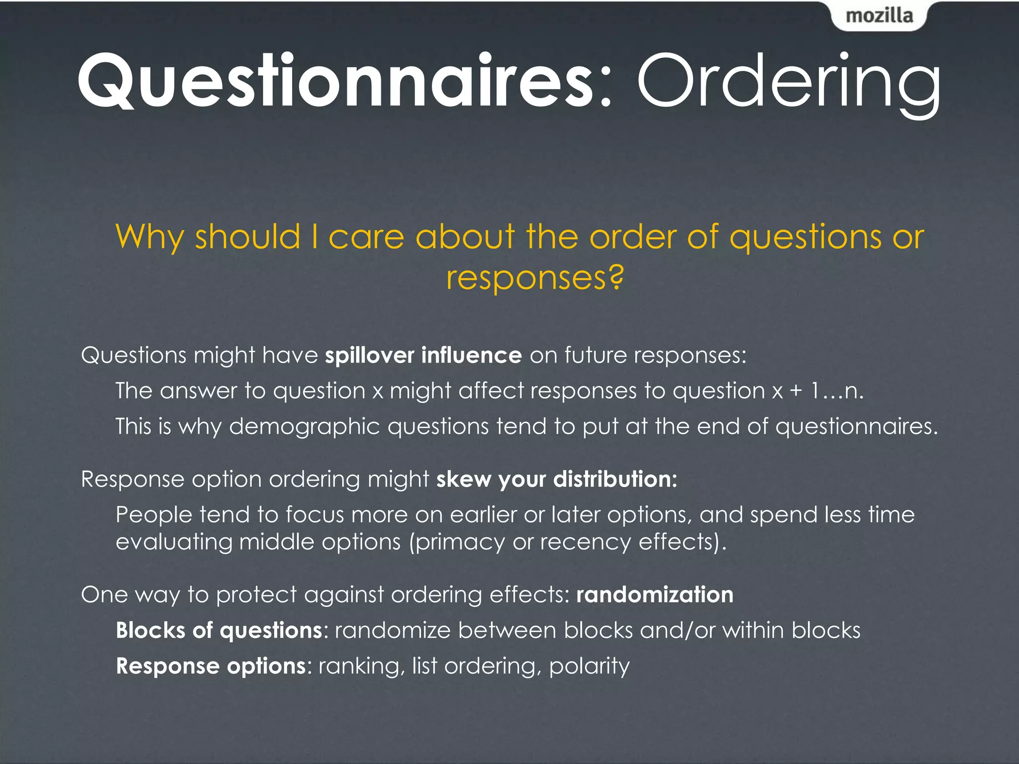 Questionnaires: Ordering
   Why should I care about the order of questions or
                      responses?

Questions might have spillover influence on future responses:
   The answer to question x might affect responses to question x + 1…n.
   This is why demographic questions tend to put at the end of questionnaires.

Response option ordering might skew your distribution:
   People tend to focus more on earlier or later options, and spend less time
   evaluating middle options (primacy or recency effects).

One way to protect against ordering effects: randomization
   Blocks of questions: randomize between blocks and/or within blocks
   Response options: ranking, list ordering, polarity
 