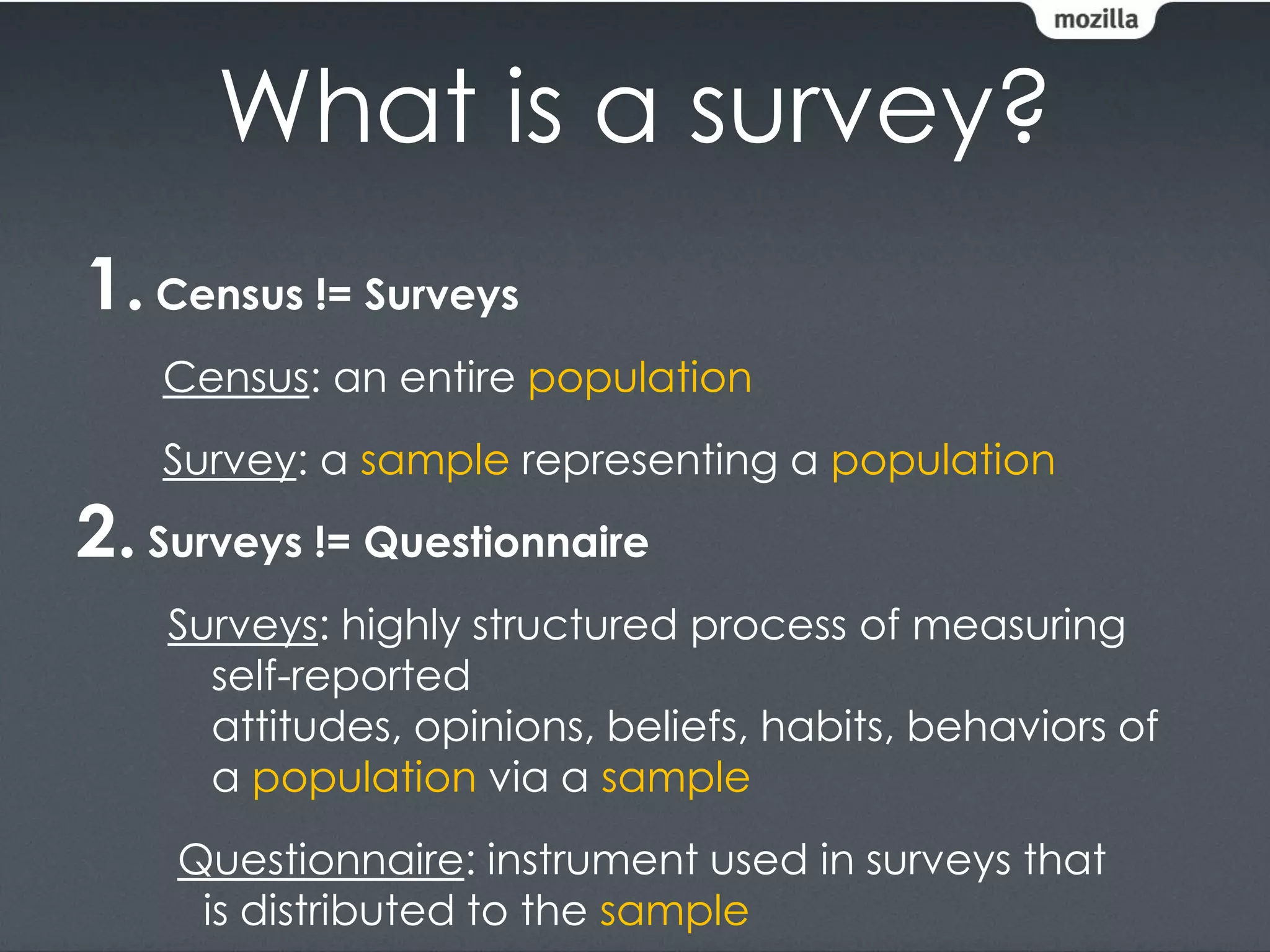 What is a survey?
1. Census != Surveys
    Census: an entire population
    Survey: a sample representing a population
2. Surveys != Questionnaire
    Surveys: highly structured process of measuring
      self-reported
      attitudes, opinions, beliefs, habits, behaviors of
      a population via a sample
    Questionnaire: instrument used in surveys that
     is distributed to the sample
 