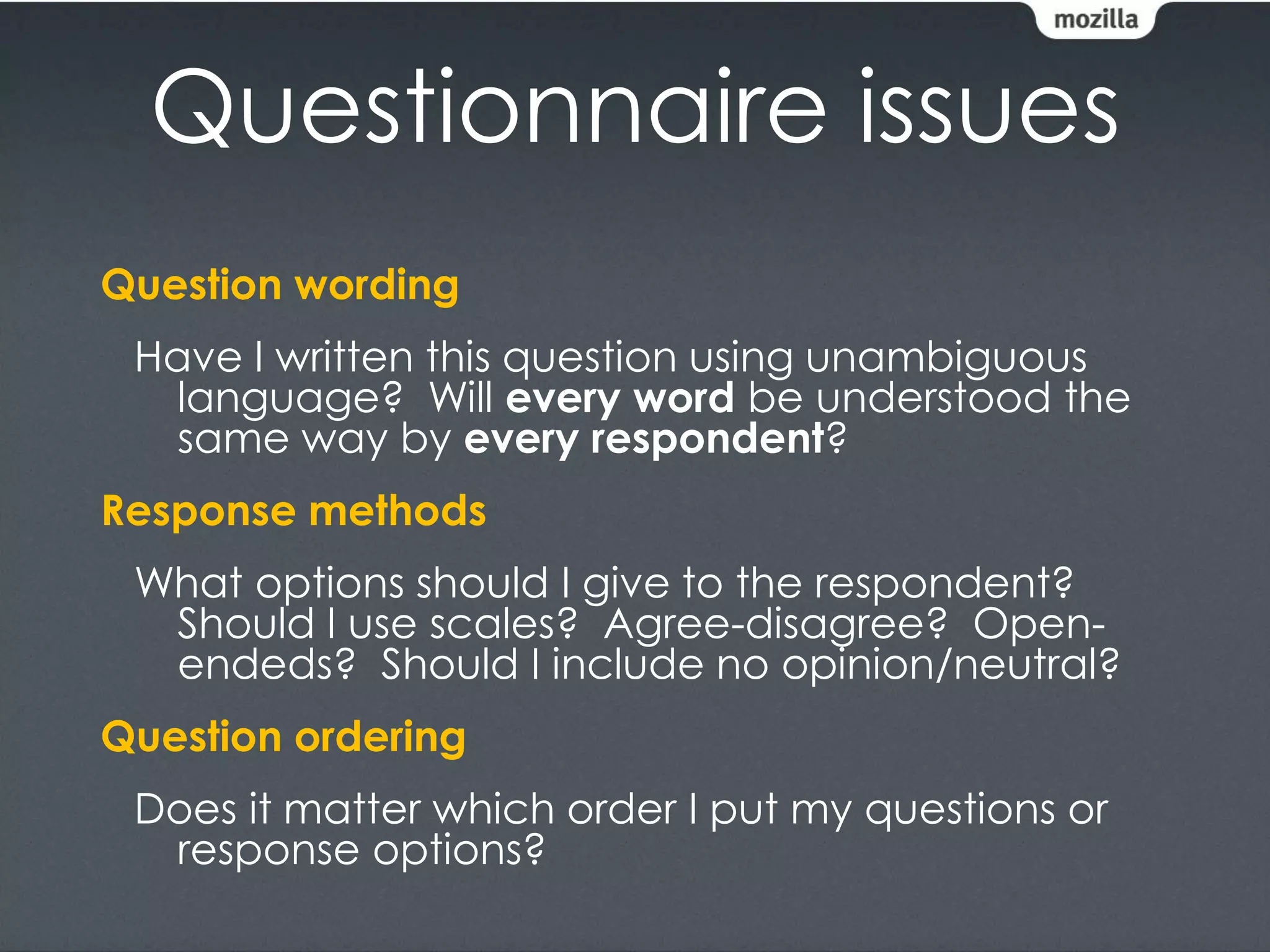 Questionnaire issues
Question wording
 Have I written this question using unambiguous
  language? Will every word be understood the
  same way by every respondent?
Response methods
 What options should I give to the respondent?
  Should I use scales? Agree-disagree? Open-
  endeds? Should I include no opinion/neutral?
Question ordering
 Does it matter which order I put my questions or
  response options?
 