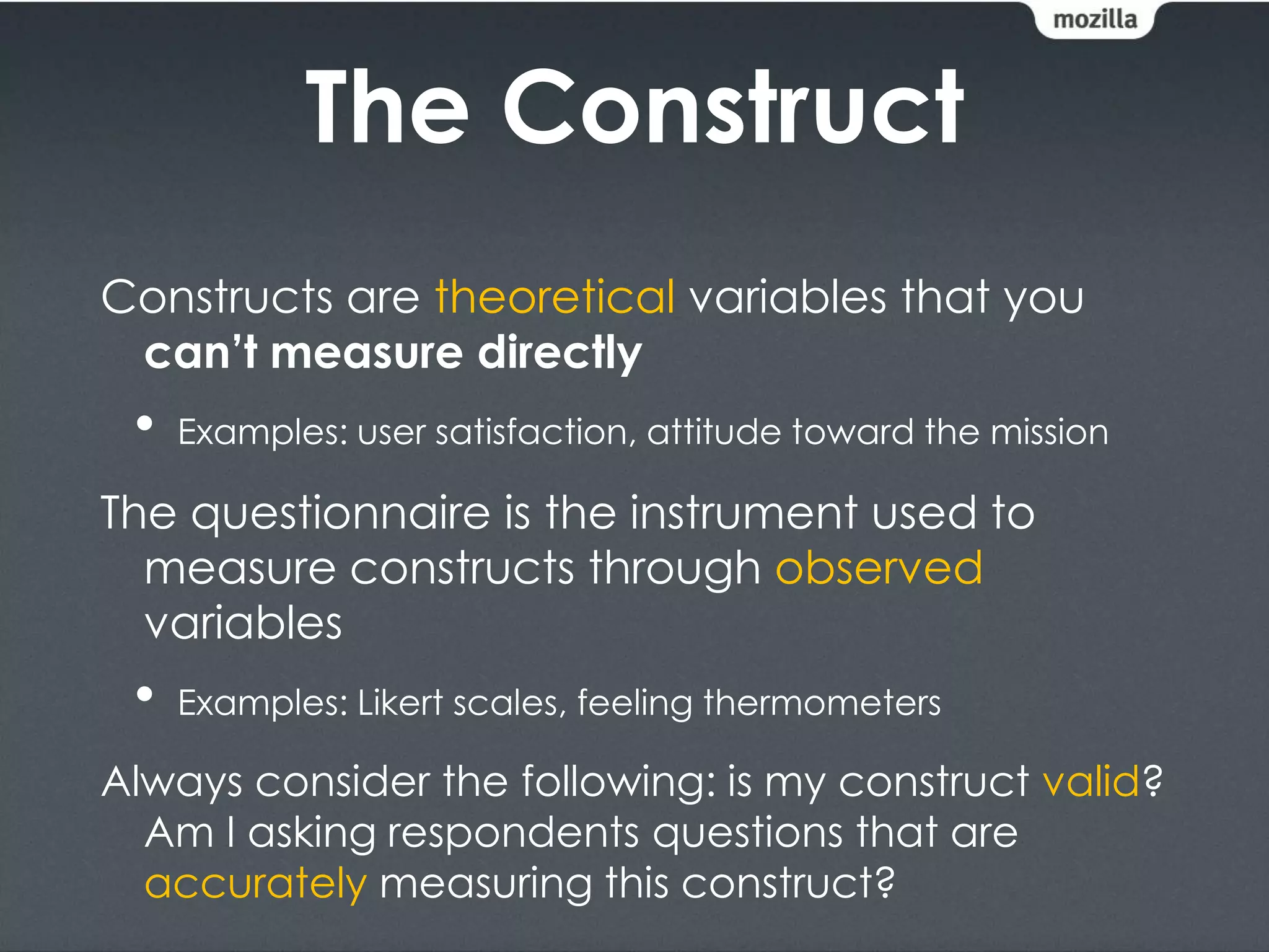 The Construct
Constructs are theoretical variables that you
 can’t measure directly
 •   Examples: user satisfaction, attitude toward the mission

The questionnaire is the instrument used to
  measure constructs through observed
  variables
 •   Examples: Likert scales, feeling thermometers

Always consider the following: is my construct valid?
  Am I asking respondents questions that are
  accurately measuring this construct?
 