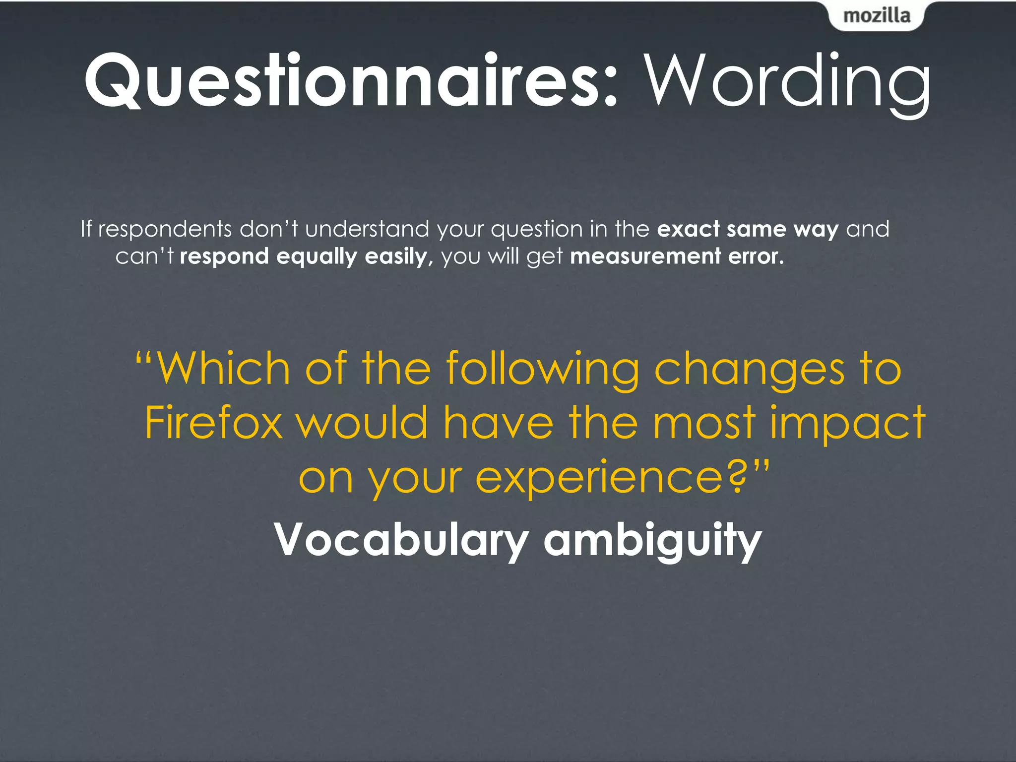 Questionnaires: Wording
If respondents don’t understand your question in the exact same way and
     can’t respond equally easily, you will get measurement error.




    “Which of the following changes to
    Firefox would have the most impact
            on your experience?”
           Vocabulary ambiguity
 