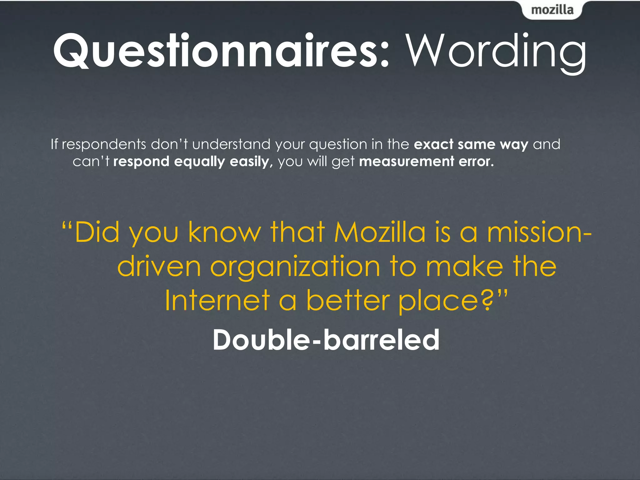 Questionnaires: Wording
If respondents don’t understand your question in the exact same way and
     can’t respond equally easily, you will get measurement error.




 “Did you know that Mozilla is a mission-
     driven organization to make the
         Internet a better place?”
             Double-barreled
 