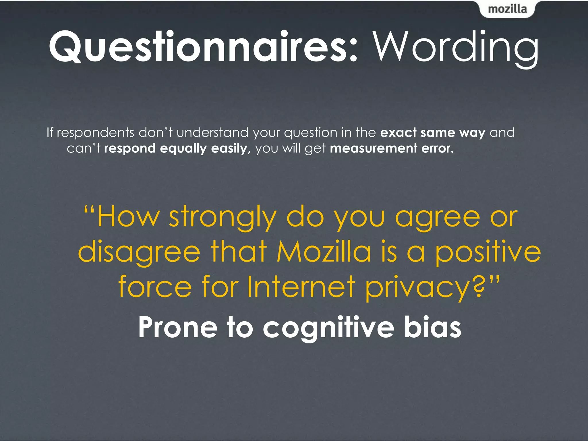 Questionnaires: Wording
If respondents don’t understand your question in the exact same way and
     can’t respond equally easily, you will get measurement error.




    “How strongly do you agree or
    disagree that Mozilla is a positive
       force for Internet privacy?”
         Prone to cognitive bias
 