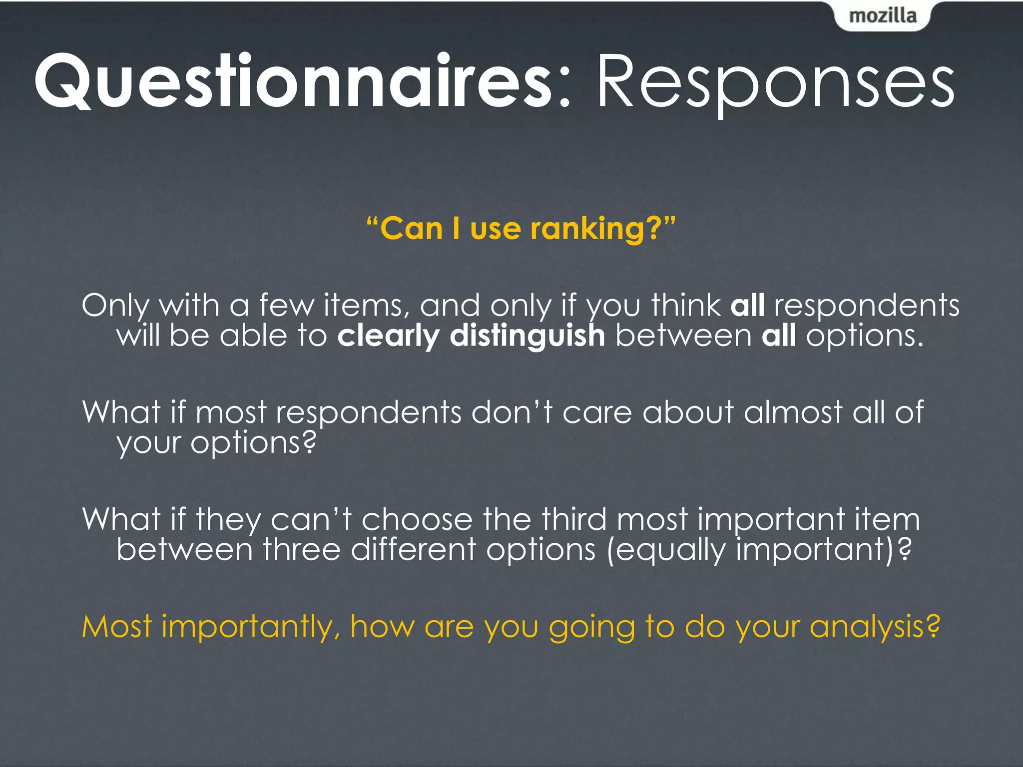 Questionnaires: Responses
                    “Can I use ranking?”

 Only with a few items, and only if you think all respondents
  will be able to clearly distinguish between all options.

 What if most respondents don’t care about almost all of
  your options?

 What if they can’t choose the third most important item
  between three different options (equally important)?

 Most importantly, how are you going to do your analysis?
 