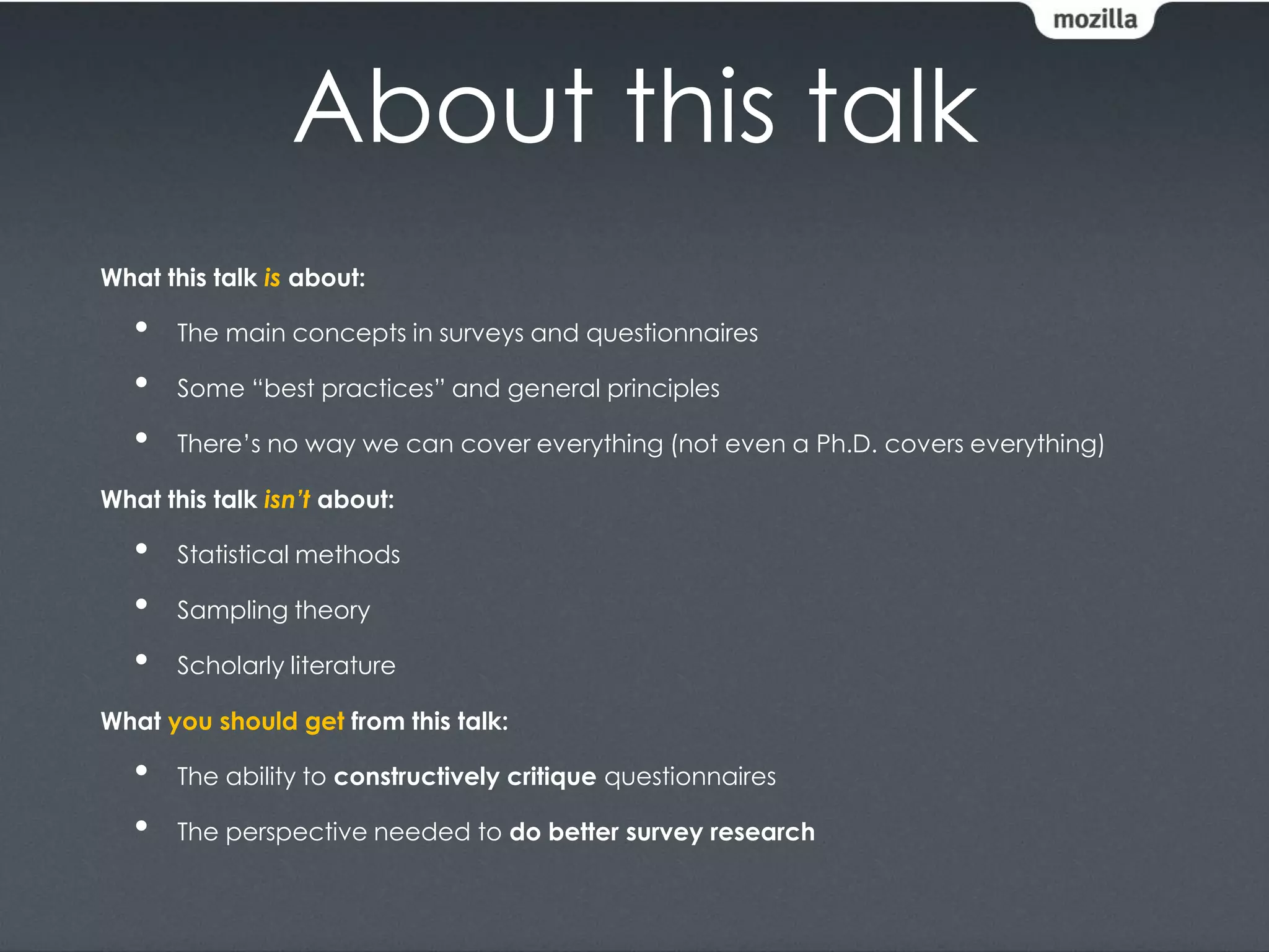 About this talk
What this talk is about:

   •   The main concepts in surveys and questionnaires

   •   Some “best practices” and general principles

   •   There’s no way we can cover everything (not even a Ph.D. covers everything)

What this talk isn’t about:

   •   Statistical methods

   •   Sampling theory

   •   Scholarly literature

What you should get from this talk:

   •   The ability to constructively critique questionnaires

   •   The perspective needed to do better survey research
 